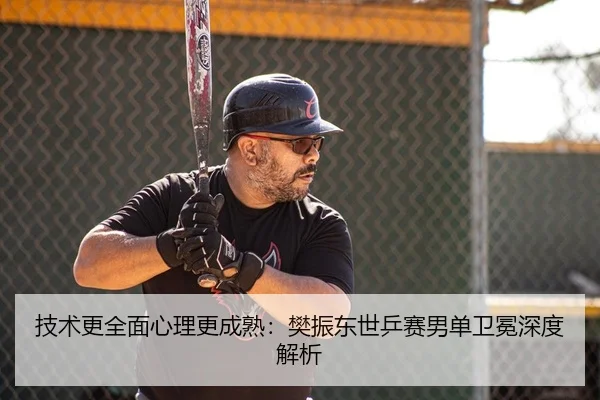 技术更全面心理更成熟：樊振东世乒赛男单卫冕深度解析